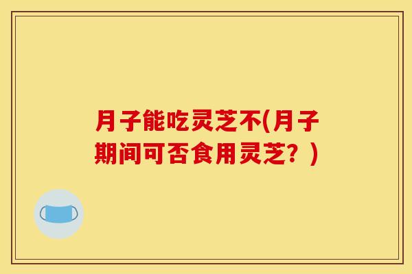月子能吃灵芝不(月子期间可否食用灵芝?) 月子能吃灵芝不(月子期间可否食用灵芝?)