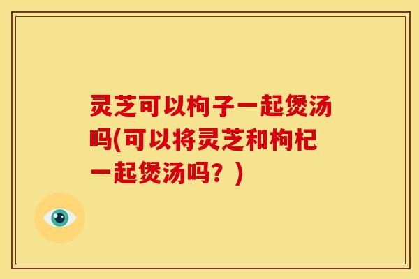 灵芝可以枸子一起煲汤吗(可以将灵芝和枸杞一起煲汤吗?) 灵芝可以枸子一起煲汤吗(可以将灵芝和枸杞一起煲汤吗?)