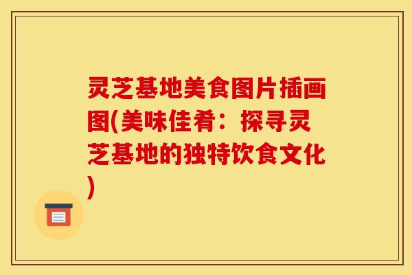 灵芝基地美食图片插画图(美味佳肴:探寻灵芝基地的独特饮食文化) 灵芝基地美食图片插画图(美味佳肴:探寻灵芝基地的独特饮食文化)
