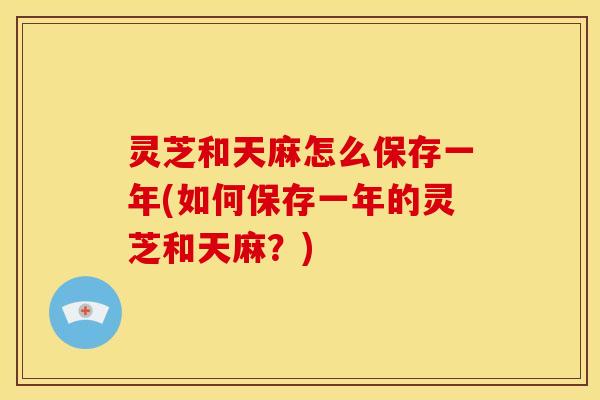 灵芝和天麻怎么保存一年(如何保存一年的灵芝和天麻?) 灵芝和天麻怎么保存一年(如何保存一年的灵芝和天麻?)