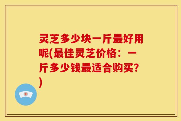 灵芝多少块一斤好用呢(佳灵芝价格:一斤多少钱适合购买?) 灵芝多少块一斤好用呢(佳灵芝价格:一斤多少钱适合购买?)
