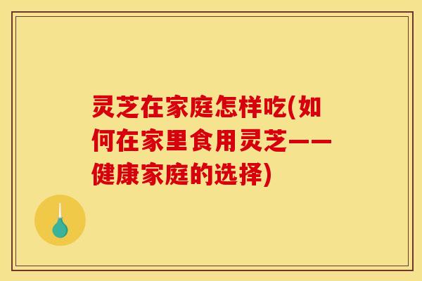 灵芝在家庭怎样吃(如何在家里食用灵芝——健康家庭的选择) 灵芝在家庭怎样吃(如何在家里食用灵芝——健康家庭的选择)