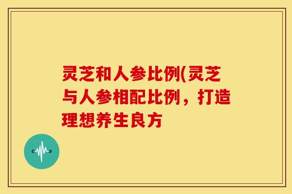 灵芝和人参比例(灵芝与人参相配比例,打造理想养生良方 灵芝和人参比例(灵芝与人参相配比例,打造理想养生良方