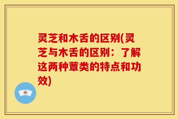灵芝和木舌的区别(灵芝与木舌的区别：了解这两种蕈类的特点和功效)