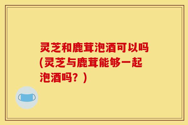 灵芝和鹿茸泡酒可以吗(灵芝与鹿茸能够一起泡酒吗？)