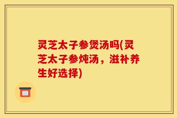 灵芝太子参煲汤吗(灵芝太子参炖汤,滋补养生好选择) 灵芝太子参煲汤吗(灵芝太子参炖汤,滋补养生好选择)