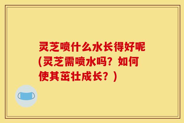 灵芝喷什么水长得好呢(灵芝需喷水吗?如何使其茁壮成长?) 灵芝喷什么水长得好呢(灵芝需喷水吗?如何使其茁壮成长?)