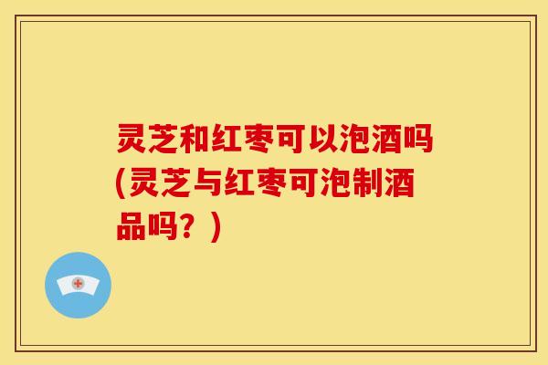 灵芝和红枣可以泡酒吗(灵芝与红枣可泡制酒品吗?) 灵芝和红枣可以泡酒吗(灵芝与红枣可泡制酒品吗?)