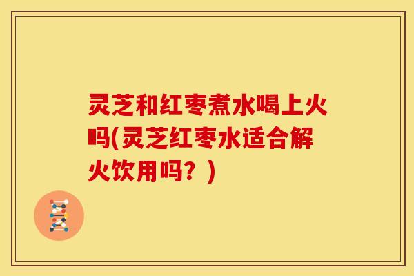 灵芝和红枣煮水喝上火吗(灵芝红枣水适合解火饮用吗？)