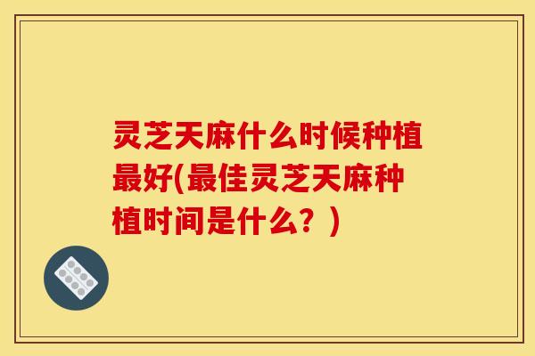 灵芝天麻什么时候种植好(佳灵芝天麻种植时间是什么?) 灵芝天麻什么时候种植好(佳灵芝天麻种植时间是什么?)