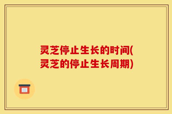 灵芝停止生长的时间(灵芝的停止生长周期) 灵芝停止生长的时间(灵芝的停止生长周期)