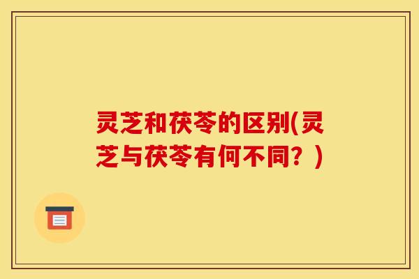 灵芝和茯苓的区别(灵芝与茯苓有何不同?) 灵芝和茯苓的区别(灵芝与茯苓有何不同?)