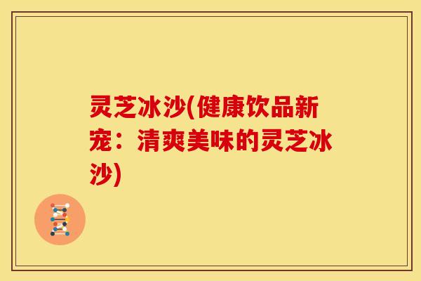 灵芝冰沙(健康饮品新宠：清爽美味的灵芝冰沙)