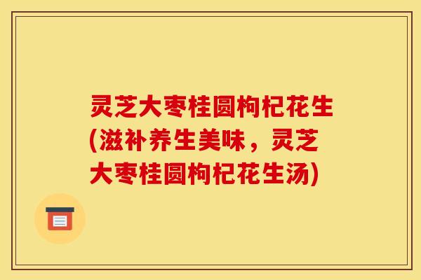 灵芝大枣桂圆枸杞花生(滋补养生美味,灵芝大枣桂圆枸杞花生汤) 灵芝大枣桂圆枸杞花生(滋补养生美味,灵芝大枣桂圆枸杞花生汤)