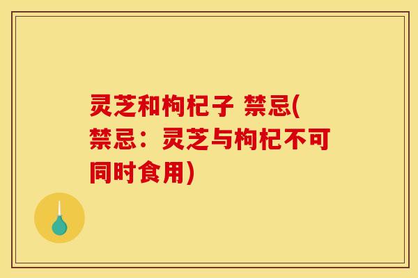 灵芝和枸杞子 禁忌(禁忌:灵芝与枸杞不可同时食用) 灵芝和枸杞子 禁忌(禁忌:灵芝与枸杞不可同时食用)