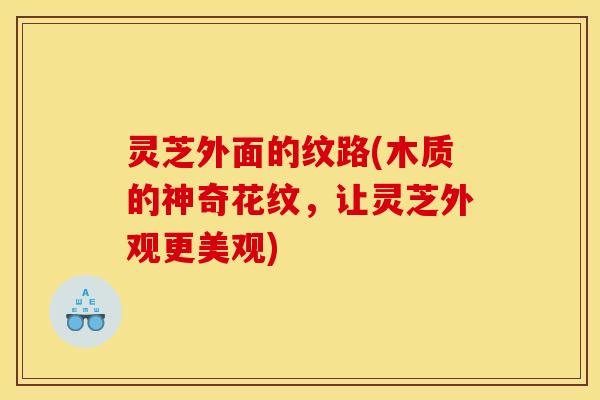 灵芝外面的纹路(木质的神奇花纹,让灵芝外观更美观) 灵芝外面的纹路(木质的神奇花纹,让灵芝外观更美观)