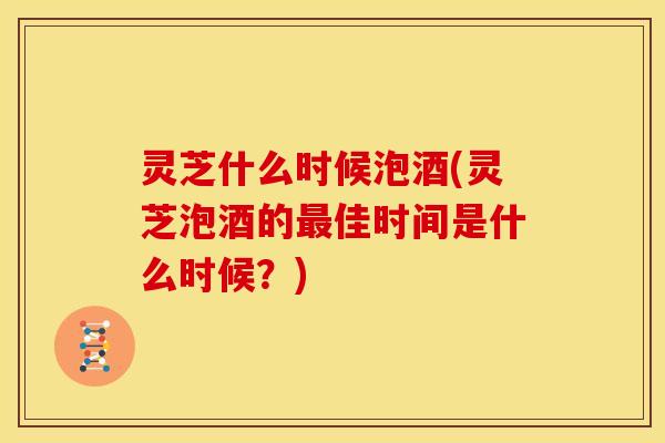 灵芝什么时候泡酒(灵芝泡酒的佳时间是什么时候?) 灵芝什么时候泡酒(灵芝泡酒的佳时间是什么时候?)