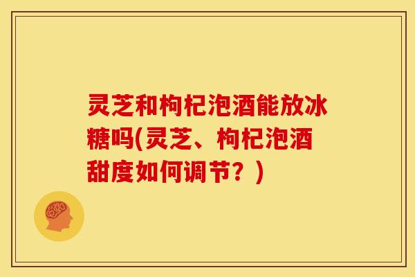 灵芝和枸杞泡酒能放冰糖吗(灵芝、枸杞泡酒甜度如何调节?) 灵芝和枸杞泡酒能放冰糖吗(灵芝、枸杞泡酒甜度如何调节?)