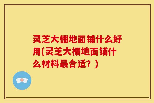 灵芝大棚地面铺什么好用(灵芝大棚地面铺什么材料合适？)