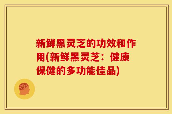 新鲜黑灵芝的功效和作用(新鲜黑灵芝：健康保健的多功能佳品)