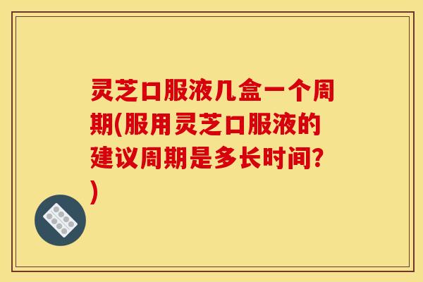 灵芝口服液几盒一个周期(服用灵芝口服液的建议周期是多长时间?) 灵芝口服液几盒一个周期(服用灵芝口服液的建议周期是多长时间?)