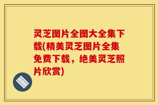 灵芝图片全图大全集下载(精美灵芝图片全集免费下载，绝美灵芝照片欣赏)