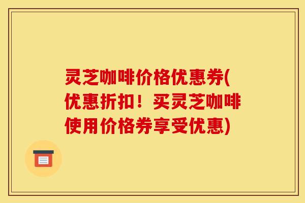 灵芝咖啡价格优惠券(优惠折扣!买灵芝咖啡使用价格券享受优惠) 灵芝咖啡价格优惠券(优惠折扣!买灵芝咖啡使用价格券享受优惠)
