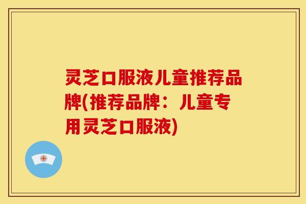 灵芝口服液儿童推荐品牌(推荐品牌:儿童专用灵芝口服液) 灵芝口服液儿童推荐品牌(推荐品牌:儿童专用灵芝口服液)