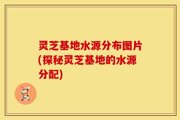灵芝基地水源分布图片(探秘灵芝基地的水源分配) 灵芝基地水源分布图片(探秘灵芝基地的水源分配)