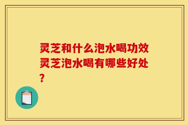 灵芝和什么泡水喝功效灵芝泡水喝有哪些好处? 灵芝和什么泡水喝功效灵芝泡水喝有哪些好处?