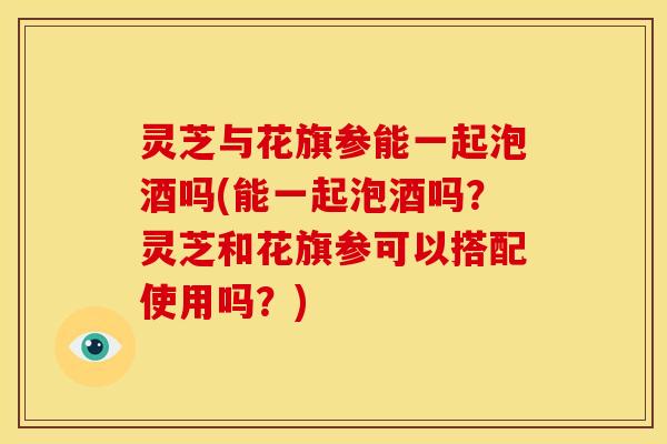 灵芝与花旗参能一起泡酒吗(能一起泡酒吗?灵芝和花旗参可以搭配使用吗?) 灵芝与花旗参能一起泡酒吗(能一起泡酒吗?灵芝和花旗参可以搭配使用吗?)