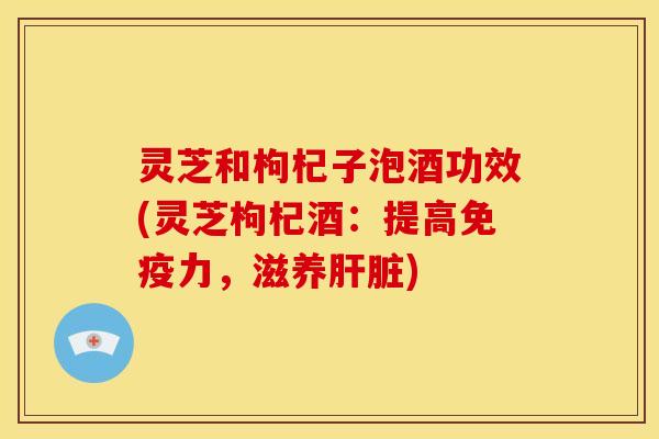 灵芝和枸杞子泡酒功效(灵芝枸杞酒：提高免疫力，滋养)