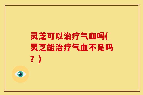 灵芝可以气吗(灵芝能气不足吗?) 灵芝可以气吗(灵芝能气不足吗?)