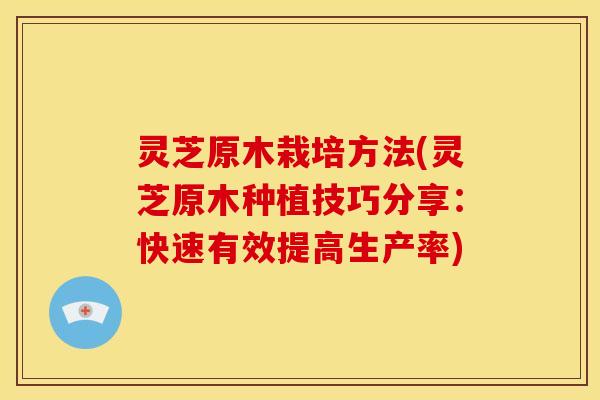 灵芝原木栽培方法(灵芝原木种植技巧分享:快速有效提高生产率) 灵芝原木栽培方法(灵芝原木种植技巧分享:快速有效提高生产率)