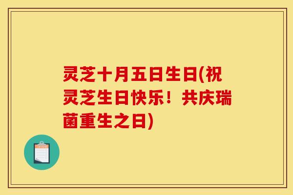 灵芝十月五日生日(祝灵芝生日快乐!共庆瑞菌重生之日) 灵芝十月五日生日(祝灵芝生日快乐!共庆瑞菌重生之日)