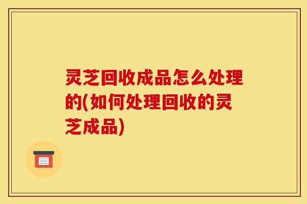灵芝回收成品怎么处理的(如何处理回收的灵芝成品) 灵芝回收成品怎么处理的(如何处理回收的灵芝成品)