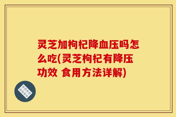 灵芝加枸杞降吗怎么吃(灵芝枸杞有功效 食用方法详解) 灵芝加枸杞降吗怎么吃(灵芝枸杞有功效 食用方法详解)
