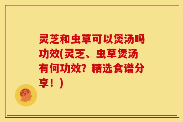 灵芝和虫草可以煲汤吗功效(灵芝、虫草煲汤有何功效?精选食谱分享!) 灵芝和虫草可以煲汤吗功效(灵芝、虫草煲汤有何功效?精选食谱分享!)