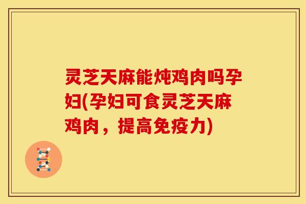 灵芝天麻能炖鸡肉吗孕妇(孕妇可食灵芝天麻鸡肉,提高免疫力) 灵芝天麻能炖鸡肉吗孕妇(孕妇可食灵芝天麻鸡肉,提高免疫力)