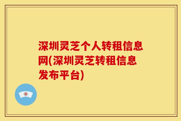 深圳灵芝个人转租信息网(深圳灵芝转租信息发布平台) 深圳灵芝个人转租信息网(深圳灵芝转租信息发布平台)