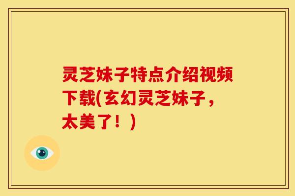 灵芝妹子特点介绍视频下载(玄幻灵芝妹子,太美了!) 灵芝妹子特点介绍视频下载(玄幻灵芝妹子,太美了!)