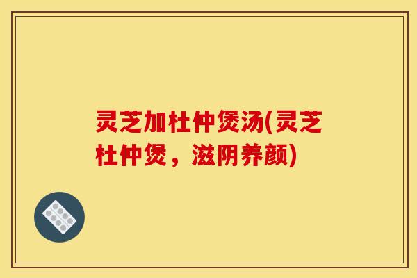 灵芝加杜仲煲汤(灵芝杜仲煲,滋阴养颜) 灵芝加杜仲煲汤(灵芝杜仲煲,滋阴养颜)