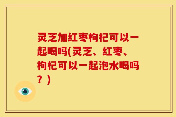 灵芝加红枣枸杞可以一起喝吗(灵芝、红枣、枸杞可以一起泡水喝吗?) 灵芝加红枣枸杞可以一起喝吗(灵芝、红枣、枸杞可以一起泡水喝吗?)