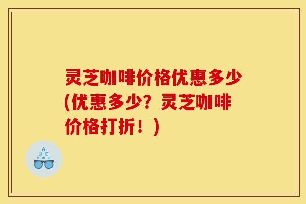 灵芝咖啡价格优惠多少(优惠多少?灵芝咖啡价格打折!) 灵芝咖啡价格优惠多少(优惠多少?灵芝咖啡价格打折!)