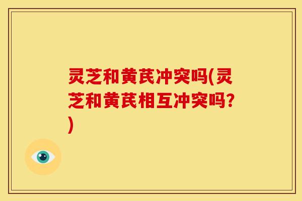 灵芝和黄芪冲突吗(灵芝和黄芪相互冲突吗?) 灵芝和黄芪冲突吗(灵芝和黄芪相互冲突吗?)