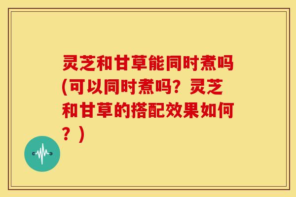 灵芝和甘草能同时煮吗(可以同时煮吗?灵芝和甘草的搭配效果如何?) 灵芝和甘草能同时煮吗(可以同时煮吗?灵芝和甘草的搭配效果如何?)