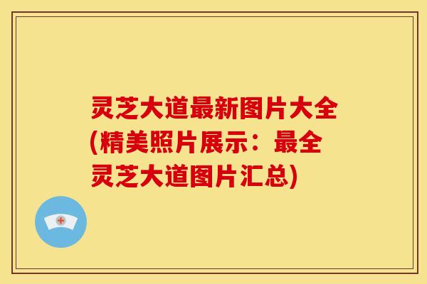 灵芝大道新图片大全(精美照片展示:全灵芝大道图片汇总) 灵芝大道新图片大全(精美照片展示:全灵芝大道图片汇总)