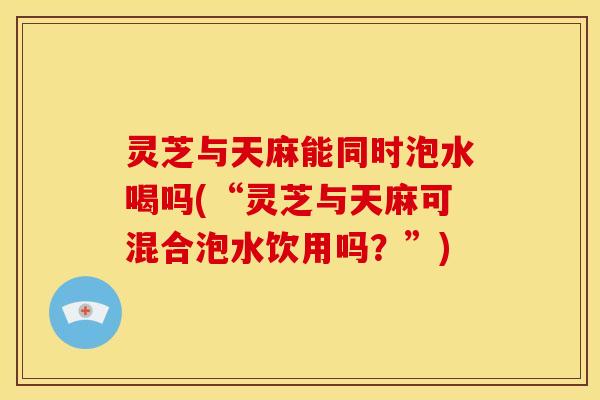 灵芝与天麻能同时泡水喝吗(“灵芝与天麻可混合泡水饮用吗?”) 灵芝与天麻能同时泡水喝吗(“灵芝与天麻可混合泡水饮用吗?”)
