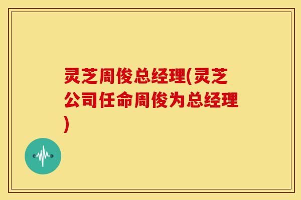 灵芝周俊总经理(灵芝公司任命周俊为总经理) 灵芝周俊总经理(灵芝公司任命周俊为总经理)