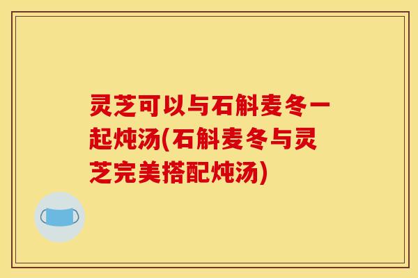 灵芝可以与石斛麦冬一起炖汤(石斛麦冬与灵芝完美搭配炖汤) 灵芝可以与石斛麦冬一起炖汤(石斛麦冬与灵芝完美搭配炖汤)
